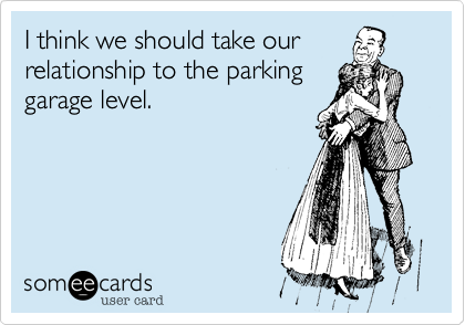 I think we should take our
relationship to the parking
garage level.