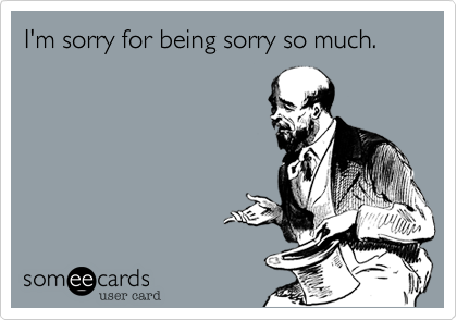 I'm sorry for being sorry so much.