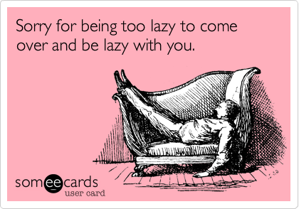 Sorry for being too lazy to come over and be lazy with you.