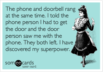 The phone and doorbell rangat the same time. I told thephone person I had to getthe door and the doorperson saw me with thephone. They both left. I havediscovered my superpower.