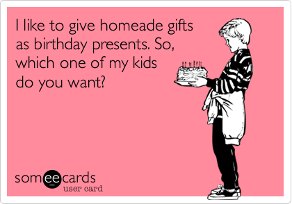 I like to give homeade gifts
as birthday presents. So,
which one of my kids 
do you want?