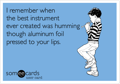I remember when
the best instrument
ever created was humming
though aluminum foil
pressed to your lips.   
