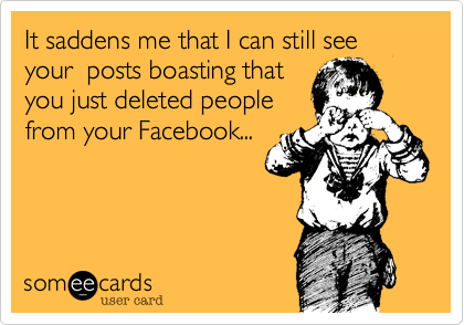 It saddens me that I can still see your  posts boasting that 
you just deleted people
from your Facebook...