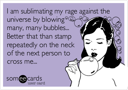 I am sublimating my rage against the universe by blowing
many, many bubbles...
Better that than stamp
repeatedly on the neck
of the next person to
cross me...