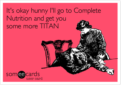 It's okay hunny I'll go to Complete Nutrition and get you
some more TITAN