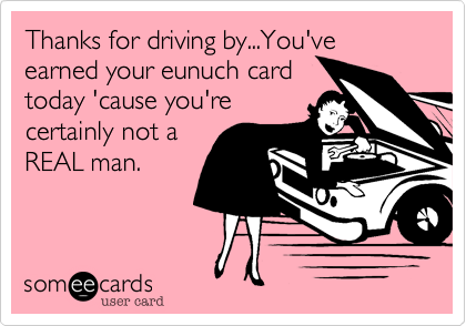 Thanks for driving by...You've earned your eunuch card
today 'cause you're
certainly not a
REAL man.