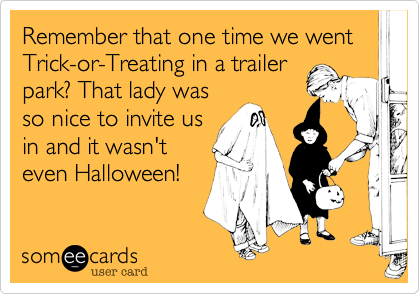 Remember that one time we went Trick-or-Treating in a trailer
park? That lady was
so nice to invite us
in and it wasn't
even Halloween!