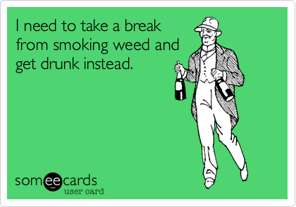 I need to take a break
from smoking weed and
get drunk instead.