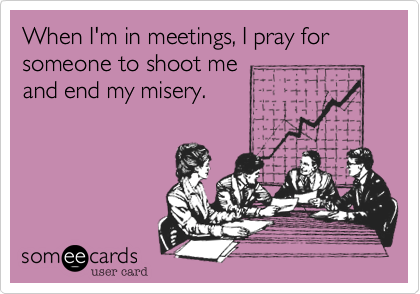 When I'm in meetings, I pray for someone to shoot me
and end my misery.