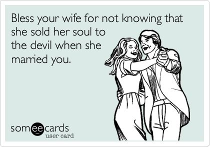 Bless your wife for not knowing that she sold her soul to
the devil when she
married you.