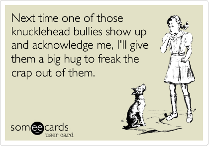 Next time one of those 
knucklehead bullies show up
and acknowledge me, I'll give
them a big hug to freak the
crap out of them.