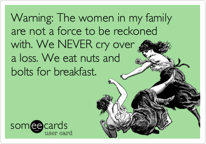 Warning: The women in my family are not a force to be reckoned with. We NEVER cry over
a loss. We eat nuts and
bolts for breakfast. 