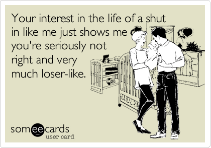 Your interest in the life of a shut
in like me just shows me
you're seriously not
right and very
much loser-like.