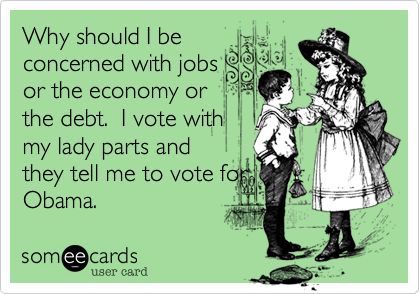 Why should I be
concerned with jobs
or the economy or
the debt.  I vote with
my lady parts and
they tell me to vote for
Obama.