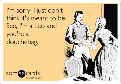 I'm sorry. I just don't
think it's meant to be.          
See, I'm a Leo and
you're a
douchebag. 