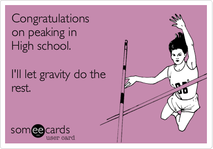 Congratulations 
on peaking in 
High school. 

I'll let gravity do the
rest. 