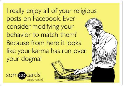 I really enjoy all of your religious posts on Facebook. Ever
consider modifying your
behavior to match them?
Because from here it looks
like your karma has run over
your dogma!