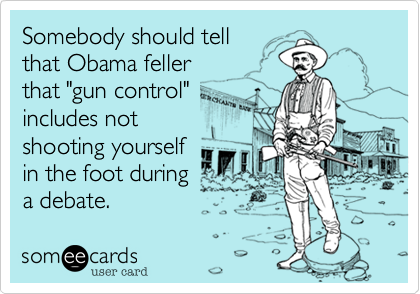Somebody should tell
that Obama feller
that "gun control"
includes not
shooting yourself
in the foot during
a debate.