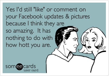 Yes I'd still "like" or comment on your Facebook updates & pictures because I think they are
so amazing.  It has
nothing to do with
how hott you are. 

