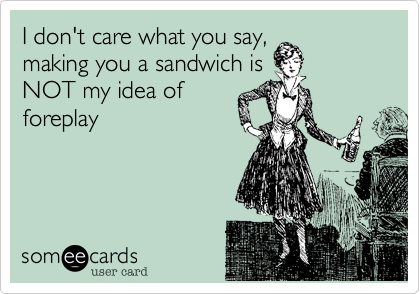 I don't care what you say,
making you a sandwich is
NOT my idea of
foreplay