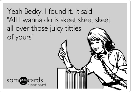 Yeah Becky, I found it. It said 
"All I wanna do is skeet skeet skeet all over those juicy titties
of yours" 