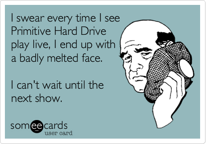 I swear every time I see
Primitive Hard Drive
play live, I end up with
a badly melted face.

I can't wait until the
next show.
