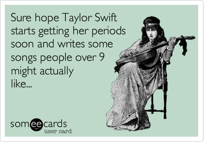 Sure hope Taylor Swift
starts getting her periods
soon and writes some
songs people over 9
might actually
like...