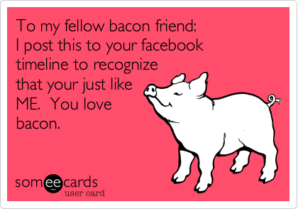 To my fellow bacon friend:
I post this to your facebook
timeline to recognize
that your just like
ME.  You love
bacon.