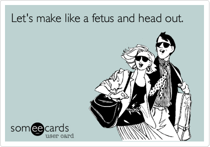 Let's make like a fetus and head out.