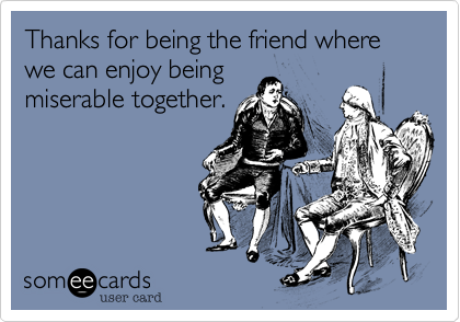 Thanks for being the friend where we can enjoy being
miserable together.