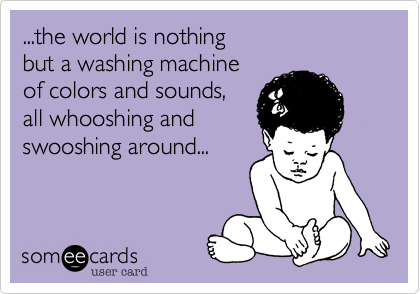 ...the world is nothing 
but a washing machine 
of colors and sounds, 
all whooshing and 
swooshing around...