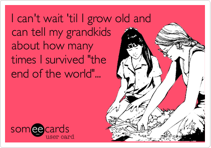 I can't wait 'til I grow old and
can tell my grandkids
about how many
times I survived "the
end of the world"...