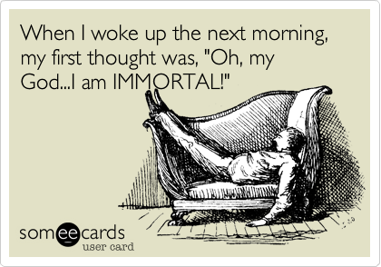 When I woke up the next morning, my first thought was, "Oh, my God...I am IMMORTAL!"