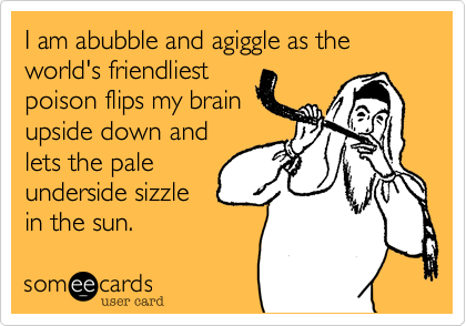 I am abubble and agiggle as the world's friendliest
poison flips my brain
upside down and
lets the pale
underside sizzle
in the sun.