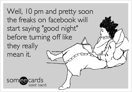 Well, 10 pm and pretty soon 
the freaks on facebook will
start saying "good night"
before turning off like
they really
mean it.