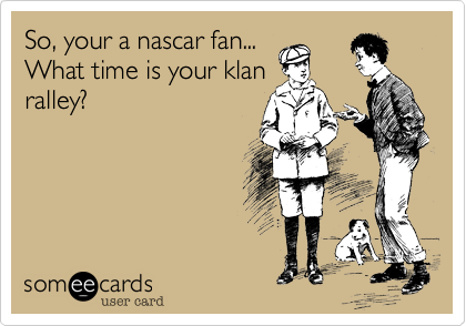 So, your a nascar fan...
What time is your klan
ralley?