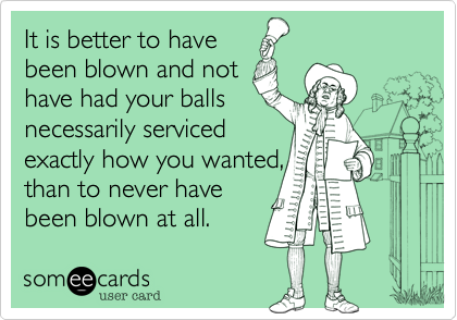 It is better to have
been blown and not
have had your balls
necessarily serviced
exactly how you wanted, 
than to never have 
been blown at all.