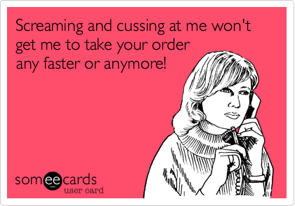 Screaming and cussing at me won't get me to take your order
any faster or anymore!