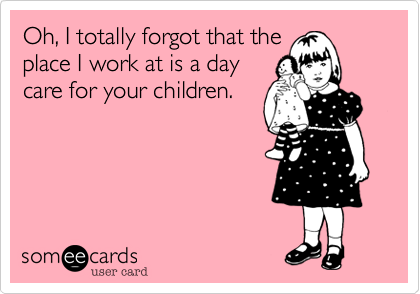 Oh, I totally forgot that the
place I work at is a day
care for your children. 