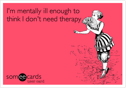 I'm mentally ill enough to
think I don't need therapy