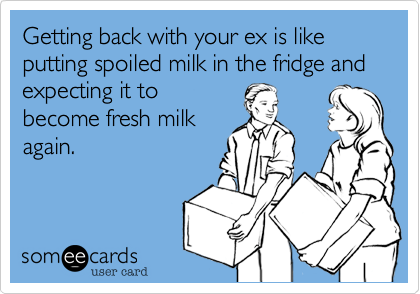 Getting back with your ex is like putting spoiled milk in the fridge and expecting it to
become fresh milk
again.