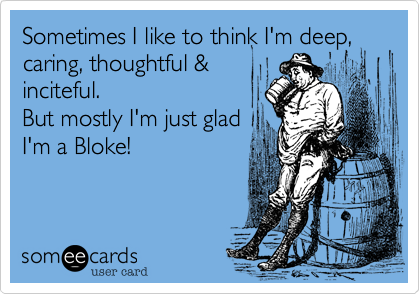 Sometimes I like to think I'm deep, caring, thoughtful &
inciteful.
But mostly I'm just glad
I'm a Bloke!