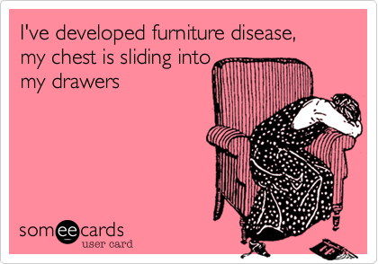 I've developed furniture disease,my chest is sliding intomy drawers