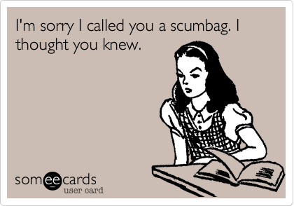 I'm sorry I called you a scumbag. I thought you knew.