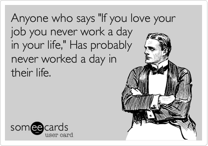 Anyone who says "If you love your job you never work a dayin your life," Has probablynever worked a day intheir life.