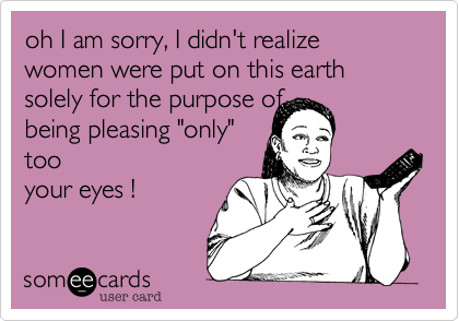 oh I am sorry, I didn't realize
women were put on this earth
solely for the purpose of              being pleasing "only"
too
your eyes ! 
