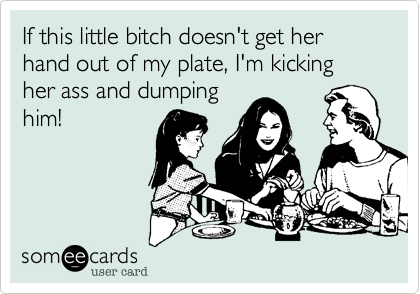 If this little bitch doesn't get her hand out of my plate, I'm kicking her ass and dumping
him!
  