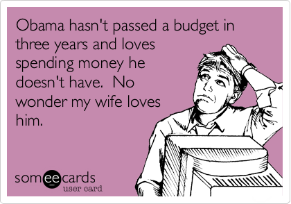 Obama hasn't passed a budget in three years and loves
spending money he
doesn't have.  No
wonder my wife loves
him.
