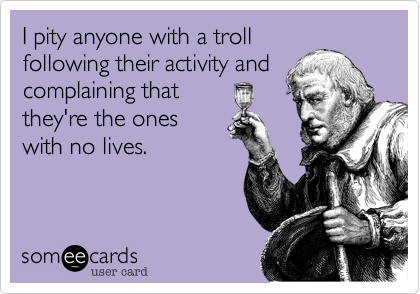 I pity anyone with a trollfollowing their activity andcomplaining thatthey're the oneswith no lives.