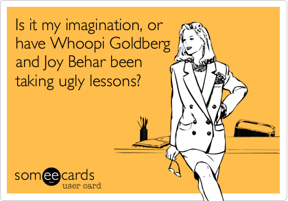 Is it my imagination, or 
have Whoopi Goldberg
and Joy Behar been 
taking ugly lessons?